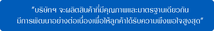 บริษัทฯ จะผลิตสินค้าที่มีคุณภาพและมาตรฐานเดียวกันมีการพัฒนาอย่างต่อเนื่องเพื่อให้ลูกค้าได้รับความพึงพอใจสูงสุด